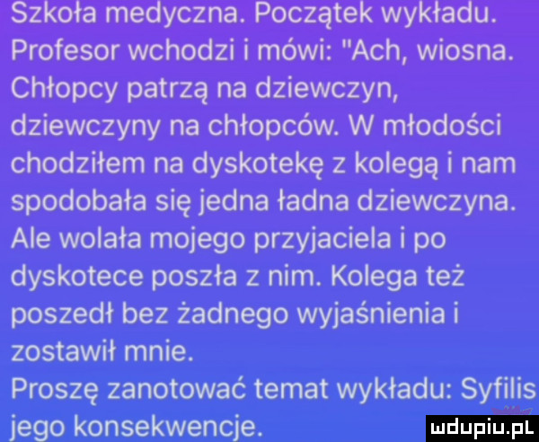 szkoła medyczna. początek wykładu. profesor wchodzi i mówi ach wiosna. chłopcy patrzą na dziewczyn dziewczyny na chłopców. w młodości chodziłem na dyskotekę z kolegą i nam spodobała się jedna ładna dziewczyna. ale wolała mojego przyjaciela i po dyskotece poszła z nim. kolega też poszedł bez żadnego wyjaśnienia i zostawił mnie. proszę zanotować temat wykładu syfilis jego konsekwencje