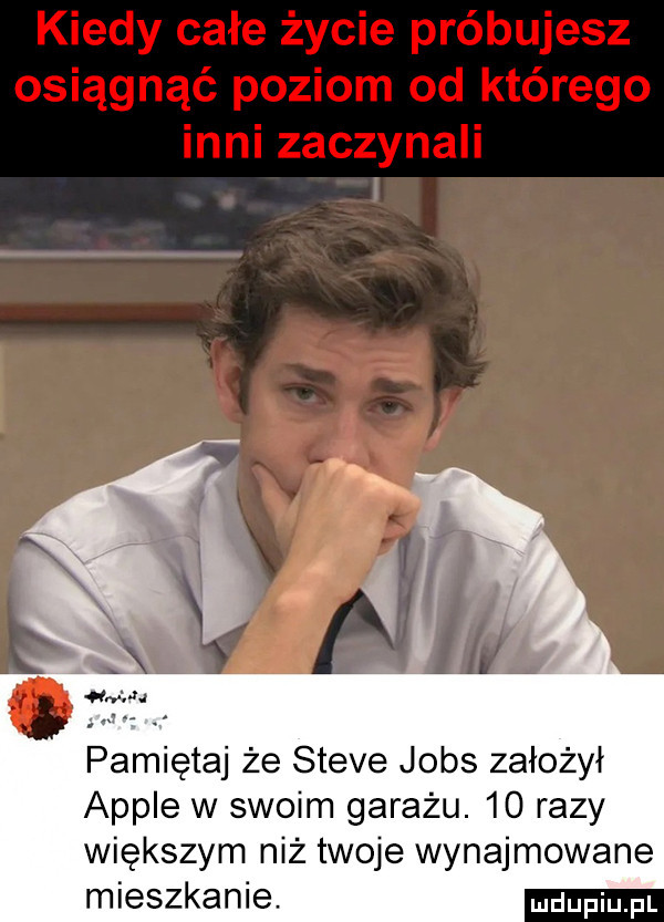 kiedy całe życie próbujesz osiągnąć poziom od którego t a aj il pamiętaj że steve jobs założył ample w swoim garażu.    razy większym niż twoje wynajmowane mieszkanie