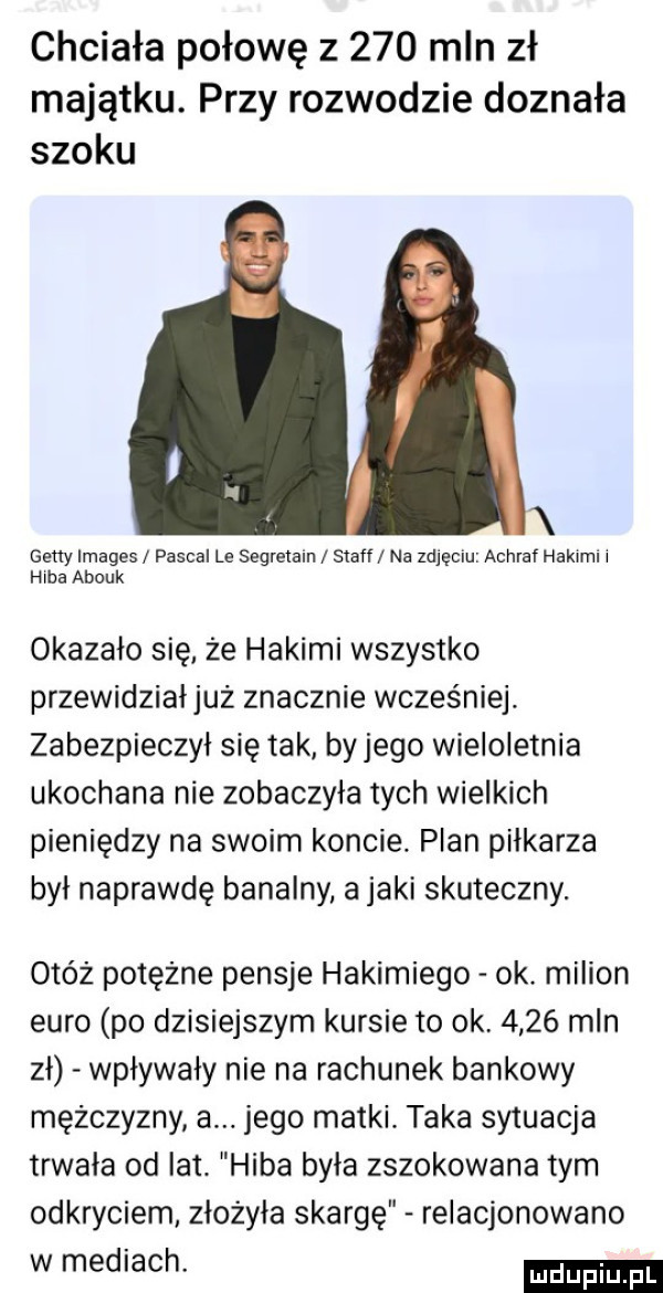 chciała połowę z     mln zł majątku. przy rozwodzie doznała szoku x getty images pascal le segretaln staff na zdjęciu achraf hakami i hibi abouk okazało się. że hakami wszystko przewidziałjuz znacznie wcześniej zabezpieczył się tak byłego wieloletnia ukochana nie zobaczyła tych wielkich pieniędzy na swoim koncie. plan piłkarza był naprawdę banalny a jaki skuteczny. obóz potężne pensje hakimiego ok. milion euro po dzisiejszym kursie to ok      mln zł wpływały nie na rachunek bankowy mężczyzny a. jego matki. taka sytuacja trwała od lat. haba była zszokowana tym odkryciem złożyła skargę relacjonowano w mediach