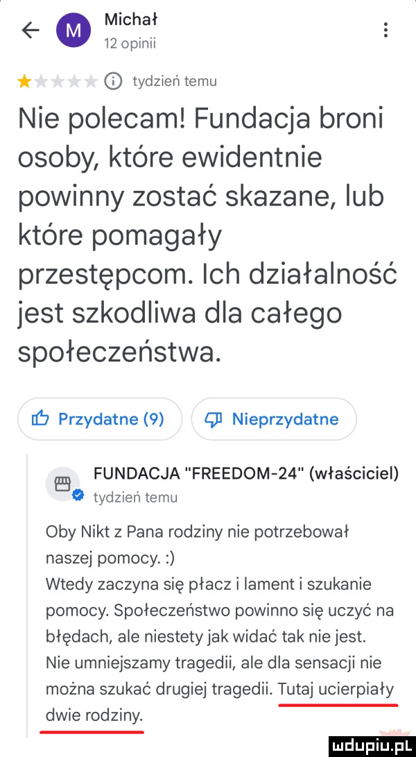 tydzienlemu nie polecam fundacja broni osoby które ewidentnie powinny zostać skazane lub które pomagały przestępcom. ich działalność jest szkodliwa dla całego społeczeństwa. nb przydatne   cd nieprzydatne fundacja freudom    właściciel   tydzień temu oby nikt z pana rodziny nie potrzebował naszej pomocy wtedy zaczyna się płacz i lament i szukanie pomocy. społeczeństwo powinno się uczyć na błędach ale niestety jak widać tak nie jest. nie umniejszamy tragedii ale dla sensacji nie można szukać drugiej tragedii. tutaj ucierpiały dwie rodziny. ludu iu. l