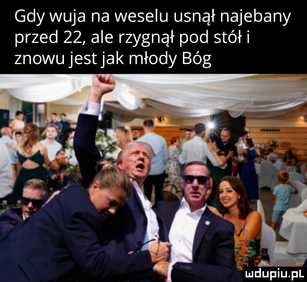 gdy wuja na weselu usnął najebany przed    ale rzygnął pod stół i znowu jest jak młody bóg mdupiulial