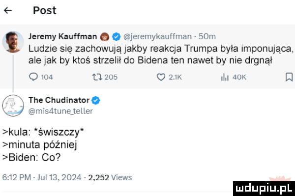 post jeremy kauffman q o jeremykauﬁman   m ludzie się zachowują jakby feakqa trumna byka imponująca. ale jak by ktoś strzelil do bidena ten nawet by nie dognaj o    u       k  l afk d x tee chudinamo mxsmunejeuev kuba świszczy minuta później biden c       pm ju   .            views