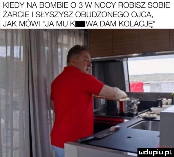 kiedy na bombie o   w nocy robisz sobie żabcię i słyszysz obudzonego ojca. jak mowi ja mu k wa dam kolację mdupiupl