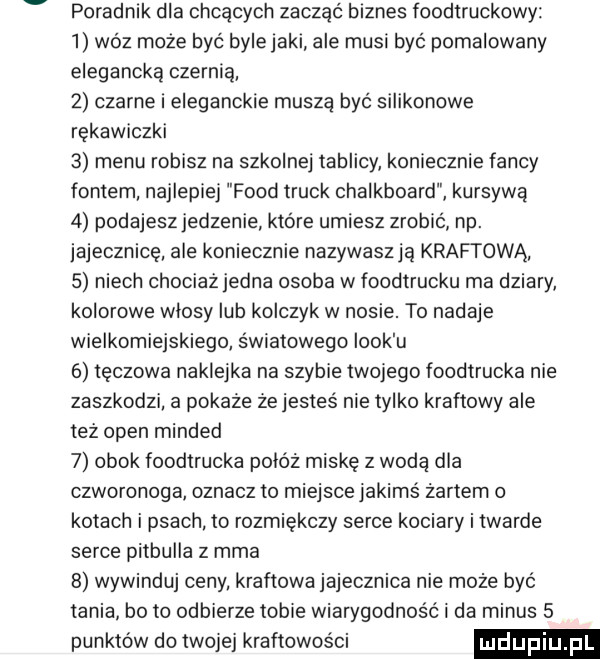 poradnik dla chcących zacząć biznes foodtruckowy   woz może być bylejaki ale musi byc pomalowany elegancką czernią z czarne i eleganckie muszą być silikonowe rękawiczki   menu robisz na szkolnej tablicy koniecznie fanty fontem najlepiej fond truck chalkboard kursywą   podajesz jedzenie które umiesz zrobić np. jajecznicę ale koniecznie nazywaszją krabi ową   niech chociaż jedna osoba w foodtrucku ma dziary kolorowe wlosy lub kolczyk w nosie. to nadaje wielkomiejskiego światowego iook u   tęczowa naklejka na szybie twojego foodtrucka nie zaszkodzi a pokaze że jesteś nie tylko kraftowy ale też open minded   obok foodtrucka powóz miskę z wodą dla czworonoga oznacz to miejsce jakimś żartem o kotach i psach to rozmiękczy serce kociary i twarde serce pitbulla z mma   wywinduj ceny. kraftowa jajecznica nie może być tania bo to odbierze tobie wiarygodność i da minus   punktów do twojej kraftowos ci