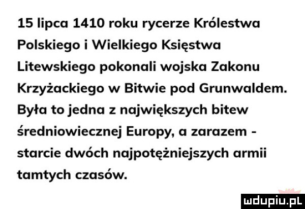 lipca      roku rycerze królestwa polskiego i wielkiego księstwa litewskiego pokonali wojska zakonu krzyżackiego w bitwie pod grunwaldem. była to jedna z największych bitew średniowiecznej europy. a zarazem starcie dwóch najpotężniejszych armii tamtych czasów. ludu iu. l