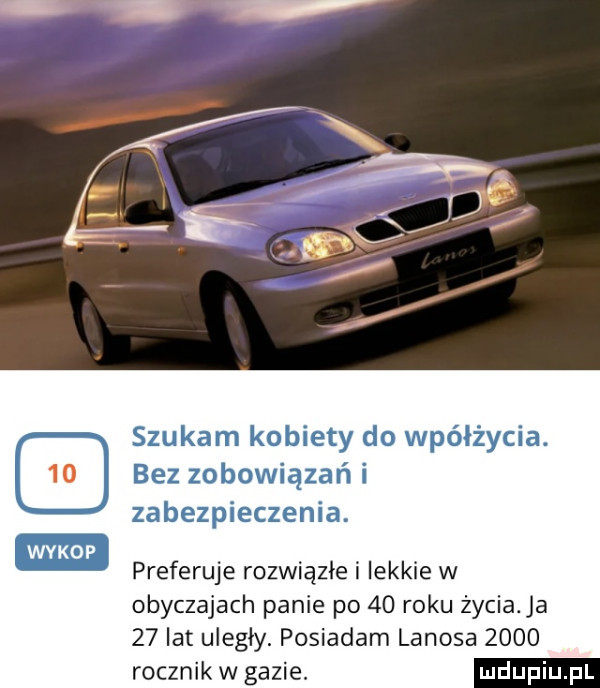 szukam kobiety do wpółżycia. bez zobowiązań i zabezpieczenia. preferuje rozwiązłe i lekkie w obyczajach panie po    roku życia a    lat uległy. posiadam lanosa      rocznik w gazie