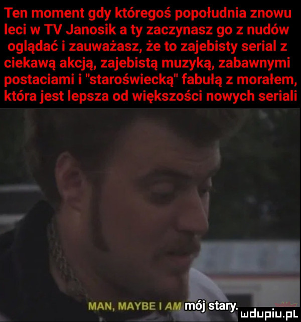 ten moment gdy któregoś popoludnia znowu leci w tv janosik a ty zaczynasz go z nudów oglądać i zauważasz że to zajebisty serial   ciekawą akcją zajebistą muzyką zabawnymi postaciami i staroświecką fabułą z morałem która jest lepsza od większości nowych seriali a