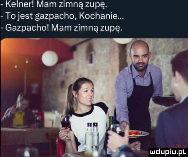 kelner mam zimną zupę. tojest gazpacho kochanie. gazpacho mam zimną zupę. q i