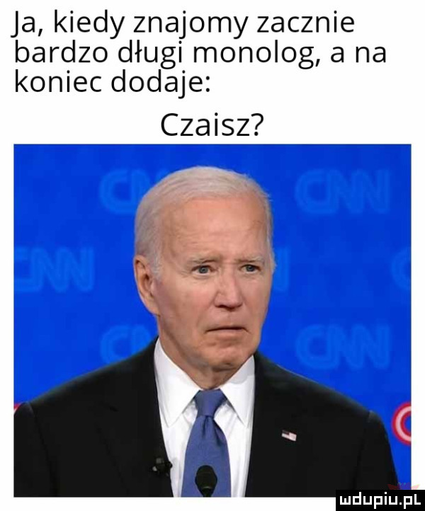 ja kiedy znajomy zacznie bardzo długi monolog a na koniec dodaje czaisz