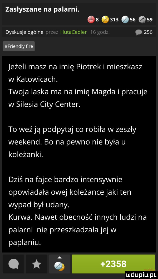 zasłyszane na palarni. a        q   dyskusje ogólne iar cz hutacedier    godz.     friendly ﬁre jeżeli masz na imię piotrek i mieszkasz w katowicach. twoja laska ma na imię magda i pracuje w silesia city center. to weźją podpytaj co robiła w zeszły weekend. bo na pewno nie była u koleżanki. dziś na fajce bardzo intensywnie opowiadała owej koleżancejaki ten wypad był udany. kurwa. nawet obecność innych ludzi na palarni nie przeszkadzała jej w paplaniu. ua