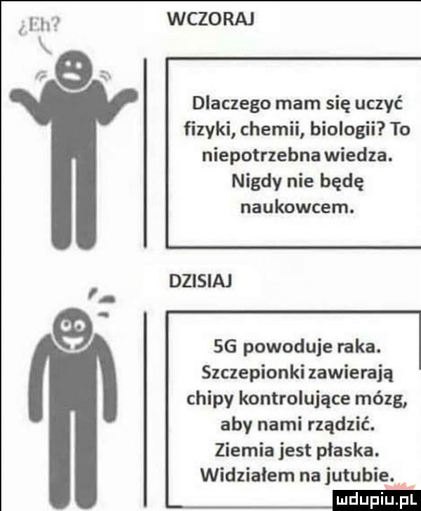 abakankami h wczoraj dlaczego mam się uczyć fizyki chemii biologii to niepotrzebna wiedza. nigdy nie będę naukowcem. dzisiaj    powoduje raka. szczepionki zawierają chipy kontrolujące mózg aby nami rządzić. ziemia jest płaska. widzialem na jujubie