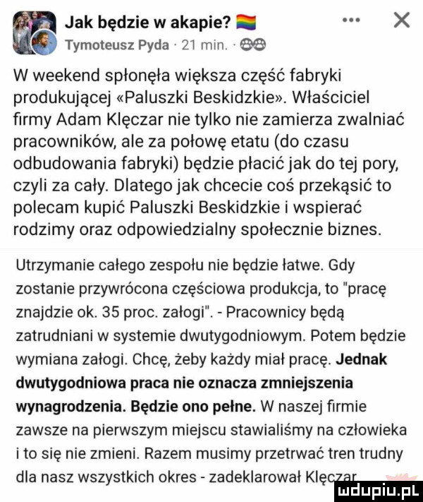 w jak będzie w agapie. x tymoteuszpyda zimin w weekend splonęla większa część fabryki produkującej paluszki beskidzkie. właściciel firmy adam klęczar nie tylko nie zamierza zwalniać pracowników. ale za połowę etatu do czasu odbudowania fabryki będzie placic jak do tej pory czyli za caly. dlatego jak chcecie coś przekąsić to polecam kupić paluszki beskidzkie i wspierać rodzimy oraz odpowiedzialny społecznie biznes. utrzymanie calego zespołu nie będzie latwe. gdy zostanie przywrócona częściowa produkcja to pracę znajdzie ok    proc zalogi. pracownicy będą zatrudniani w systemie dwutygodniowym. potem będzie wymiana zalogi. chcę żeby każdy mial pracę. jednak dwutygodniowa praca nie oznacza zmniejszenia wynagrodzenia. będzie ona pelne. w naszej firmie zawsze na pierwszym miejscu stawialiśmy na czlowieka ito się nie zmieni. razem musimy przetrwać tren trudny dla nasz wszystkich okres zadeklarowal naw