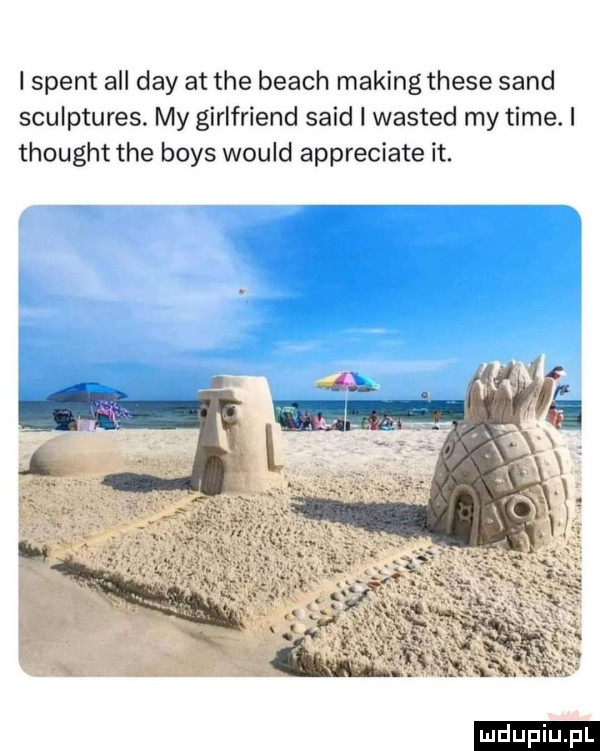 i stent all dcy at tee blach making thebe sand sculptures. my girlfriend said i wasted my time. i thought tee boks would appreciate it. ludu iu. l