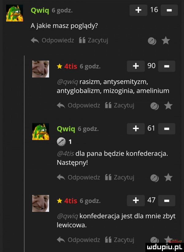 qwiq godz.    ajacie masz poglądy   odpowiedz ii zacytuj   a    mis bgodz.    qwxq rasizm antysemityzm antyglobalizm mizoginia amelinium odpowwed zacytuj leqsgodz    q   ns dla pana będzie konfederacja następny  r odpowiedz ii zdcyllu mis   godz.    qqu konfederacja jest dla mnie zbyt lewicowa. h ou powiedz ii zacytuj a tys lud upiu. pl