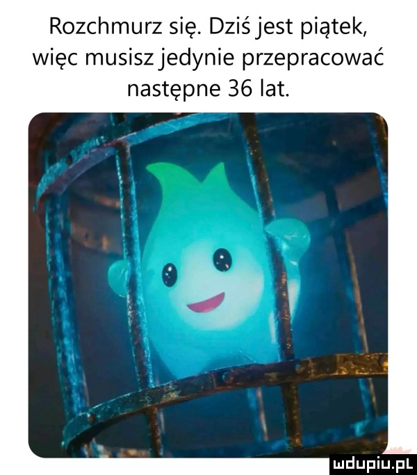 rozchmurz się. dziśjest piątek więc musiszjedynie przepracować następne    lat
