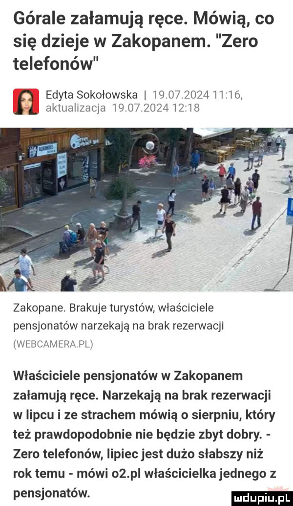 górale załamują ręce. mówią co się dzieje w zakopanem. zero telefonów edyta sokołowska                  l akiualizaqa              zakopane. brakuje turystów właściciele pensjonatów narzekają na brak rezerwacji webcamera pl właściciele pensjonatów w zakopanem załamują ręce. narzekają na brak rezerwacji w lipcu i ze strachem mówią o sierpniu który też prawdopodobnie nie będzie zbyt dobry. zero telefonów lipiec jest dużo słabszy niż rok temu mówi    pl właścicielka jednego z pensjonatów