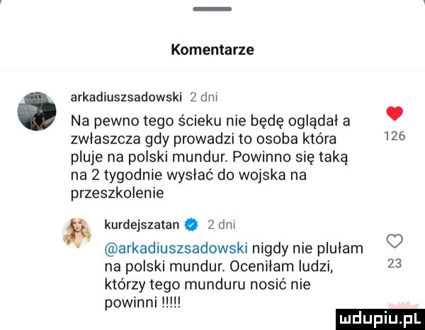 komentarze arkadiuszsadowski   dni na pewno tego ścieku nie będę oglądał a. zwlaszcza gdy prowadzi to osoba która     pluje na polski mundur. powinno się taką na z tygodnie wysiać do wojska na przeszkolenie kurdejszatan.   dni arkadiuszsadowski nigdy nie plulam o na polski mundur. ocenilam ludzi    którzy tego munduru nosić nie powinni