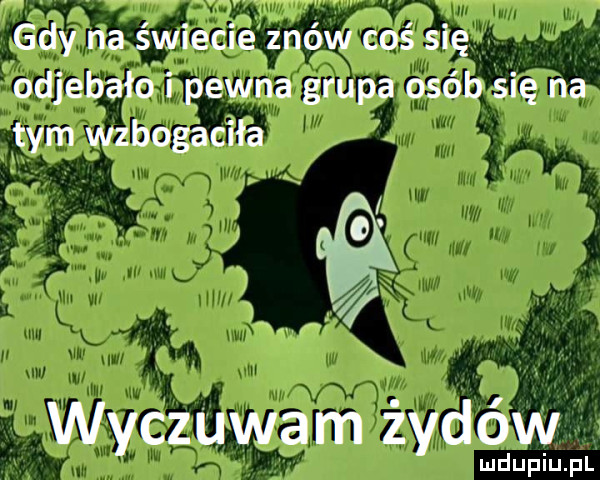 gdy na świecie znów coś się odjebało i pewna grupa osób się na tym wzbogaciła ić wyczuwam żydów