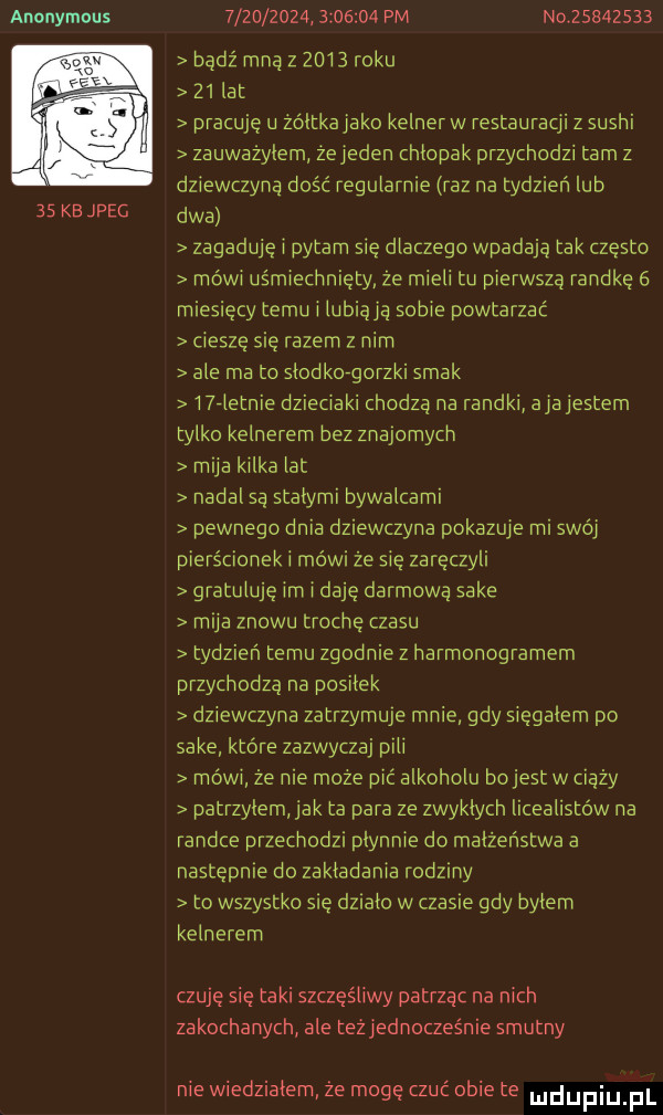 anonymous    kb jpeg                   pm n v         bądź mna z      roku    lat pracuję u żółtka jako kelner w restauracji z sushi zauważyłem zejeden chlopak przychodzi tam z dziewczyna dość regularnie raz na tydzień lub dwa zagaduje i pytam sie dlaczego wpadają tak czesto mówi uśmiechnięty ze mieli tu pierwszą randkę   miesięcy temu i lubiącą sobie powtarzać cieszę się razem z nim ale ma to slodk  gorzki smak i rletnie dzieciaki chodzą na randki ajajestem tylko kelnerem bez znajomych mija kilka lat nadal są stalymi bywalcami pewnego dnia dziewczyna pokazuje mi swój pierścionek i mówi że się zaręczyli gratuluję im i daję darmową sake mija znowu trochę czasu tydzień temu zgodnie z harmonogramem przychodzą na posilek dziewczyna zatrzymuje mnie gdy sięgałem po sake które zazwyczaj pili rnówi że nie moze pić alkoholu bojest w ciąży patrzylem jak ta para ze zwyklych licealistów na randce przechodzi plynnię do malzenstwa a następnie do zakladania rodziny to wszystko sie dzialo w czasie gdy bylem kelnerem czuje się taki szczęśliwy patrzac na nich zakochanych ale teżjednocześnie smutny nie wiedzialem że mogę czuć obie te