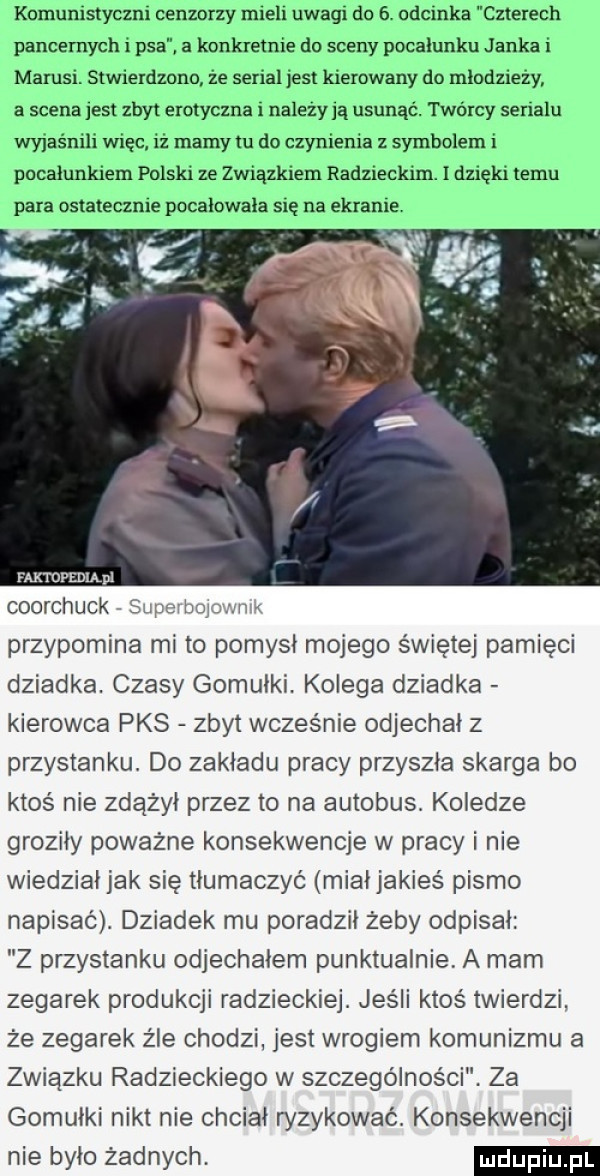 komunistyczni cenzorzy mieli uwagi do   odcinka czterech pancernych i psa. a konkretnie do sceny pocałunku janka i mirusi. stwierdzono ze serial jest kierowany do mlodziezy a scena jest zbyt erotyczna i nalezy ją usunąć. twórcy serialu wylas nici więc iz mamy tu do czynienia z symbolem i pocałunkiem polski ze związkiem radzieckim. i dzięki temu para ostatecznie pocalowala się na ekranie faktdpediądi coorchuck supev boju nik przypomina mi to pomysł mojego świętej pamięci dziadka. czasy gomułki. kolega dziadka kierowca pks zbyt wcześnie odjechał z przystanku. do zakładu pracy przyszła skarga bo ktoś nie zdążył przez to na autobus. koledze groziły poważne konsekwencje w pracy i nie wiedział jak się tłumaczyć miałjakies pismo napisac. dziadek mu poradził żeby odpisał z przystanku odjechałem punktualnie. a mam zegarek produkcji radzieckiej. jeśli ktoś twierdzi że zegarek żre chodzi jest wrogiem komunizmu a związku radzieckiego w szczególności. za gomułki nikt nie chciał ryzykowac. konsekwencji nie było żadnych