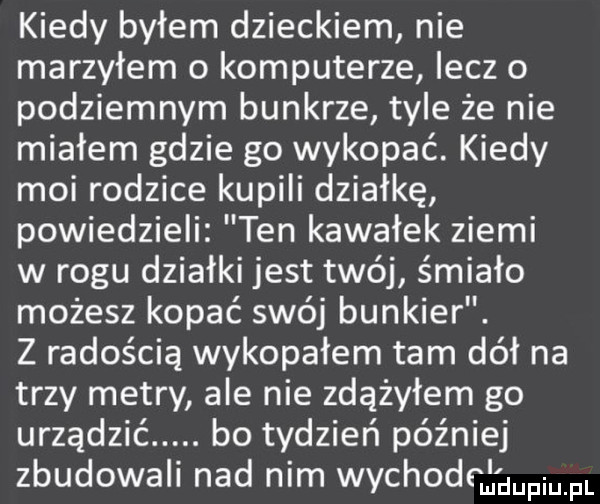 kiedy byłem dzieckiem nie marzyłem o komputerze lecz o podziemnym bunkrze tyle że nie miałem gdzie go wykopać. kiedy moi rodzice kupili działkę powiedzieli ten kawałek ziemi w rogu działki jest twój śmiało możesz kopać swój bunkier. z radością wykopałem tam dół na trzy metry ale nie zdążyłem go urządzić. bo tydzień później zbudowali nad nim wychodcągwm pl