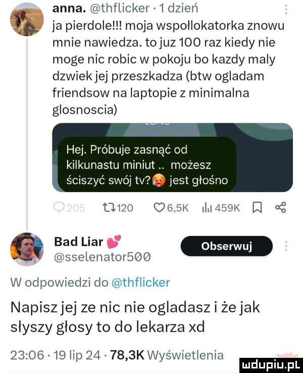 anna. thflicker   dzień. ja pierdole moja wspollokatorka znowu mnie nawiedza. tojuz leo raz kiedy nie moge nic robic w pokoju bo kazdy maly dzwiekjej przeszkadza btw ogladam friendsow na laptopie z minimalna glosnoscia hej. próbuje zasnac od kii nastu miniut. możesz śc ćswóitv. jest głośno famo     k l    k  . bam w. sselenatorbqq w odpowiedzi do thflicker napiszjej ze nic nie ogladasz i żejak slyszy glosy to do lekarza xd          lip        k wyświetlenia