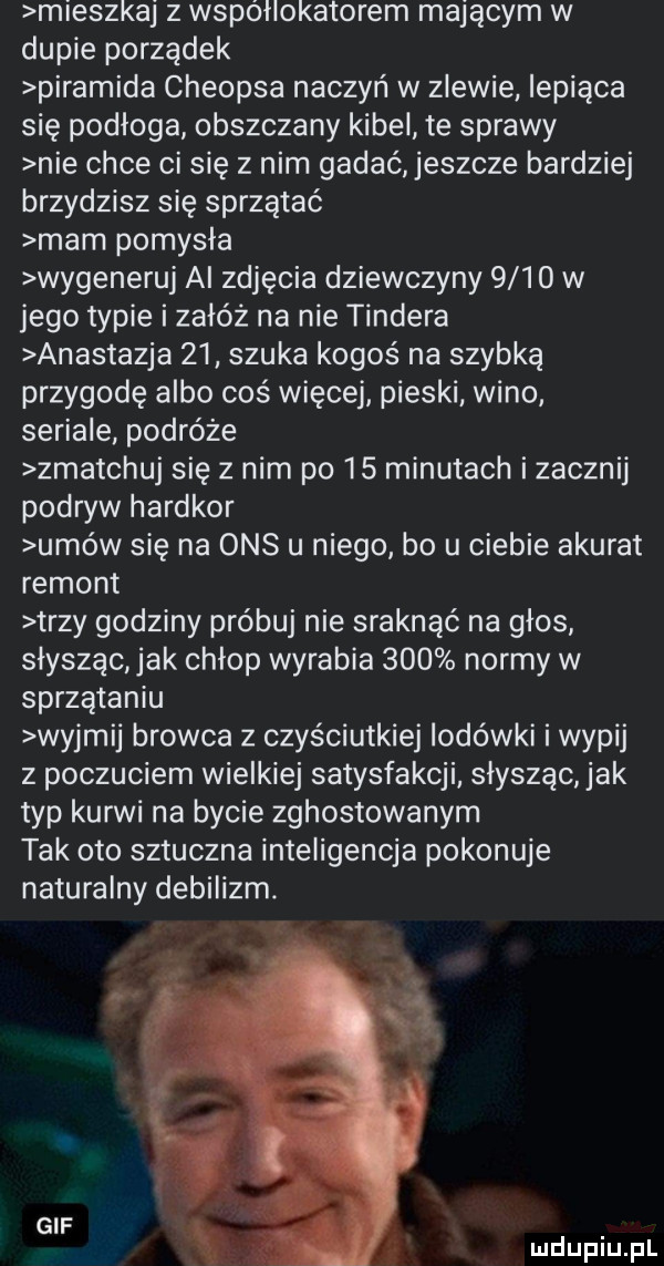 mieszkaj z współlokatorem mającym w dupie porządek piramida cheopsa naczyń w zlewie iepiąca się podłoga obszczany kibel te sprawy nie chce ci się z nim gadać eszcze bardziej brzydzisz się sprzątać mam pomydła wygeneruj al zdjęcia dziewczyny      w jego typie i załóż na nie tondera anastazja    szuka kogoś na szybką przygodę albo coś więcej pieski wino seriale podróże zmatchuj się z nim po    minutach i zacznij podryw hardkor umów się na oas u niego bo u ciebie akurat remont trzy godziny próbuj nie sraknąć na głos słyszącjak chłop wyrabia     normy w sprzątaniu wyjmij browca z czyściutkiej lodówki i wypij z poczuciem wielkiej satysfakcji słysząc jak typ kurwi na bycie zghostowanym tak oto sztuczna inteligencja pokonuje naturalny debilizm. gif