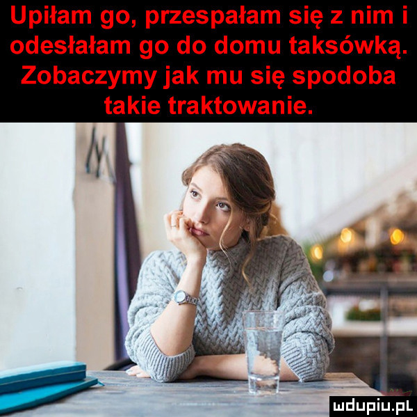 upiłam go przespałam się z nim i odesłałam go do domu taksówką. zobaczymy jak mu się spodoba takie traktowanie. mdupiu i l