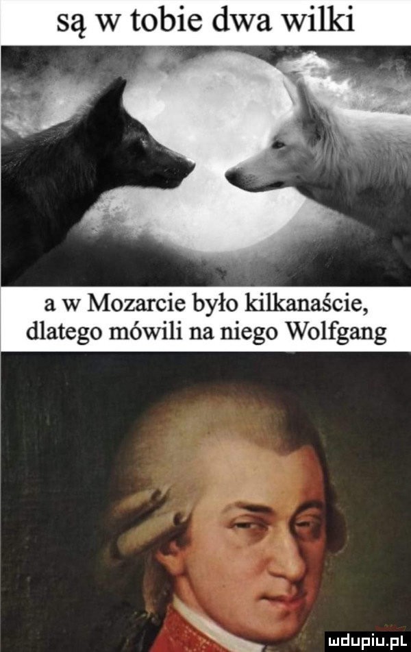 są w tobie dwa wilki a w mozarcie było kilkanaście dlatego mówili na niego wolfgang