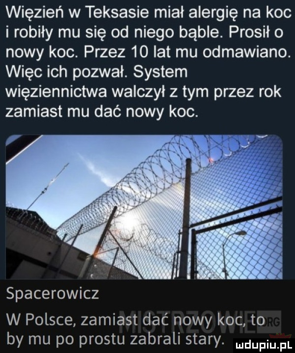 więzień w teksasie miał alergię na koc i robiły mu się od niego bąble. prosił o nowy koc. przez    lat mu odmawiano. więc ich pozwał. system więziennictwa walczył z tym przez rok zamiast mu dać nowy koc. spacerowicz w polsce zamiast dać nowy koc to by mu po prestu zabrali stary. duciu fl