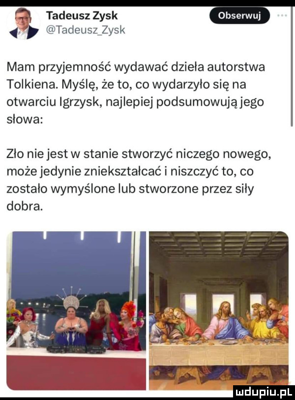 tadeusz zysk tadeuszźzysk mam przyjemność wydawać dzieła autorstwa tolkiena. myślę że to co wydarzyło się na otwarciu igrzysk najlepiej podsumowującego słowa zio niejest w stanie stworzyć niczego nowego może jedynie zniekształcać i niszczyć to co zostało wymyślone lub stworzone przez siły dobra