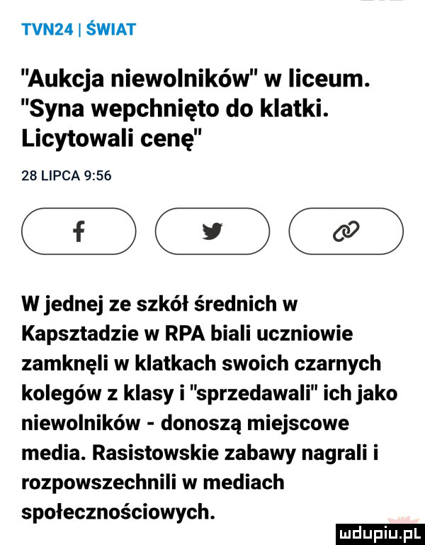 tvn   świat aukcja niewolników w liceum. syna wepchnięto do klatki. licytowali cenę    lipca      wrednej ze szkół średnich w kapsztadzie w rpa biali uczniowie zamknęli w klatkach swoich czarnych kolegów z klasy i sprzedawali ich jako niewolników donoszą miejscowe media. rasistowskie zabawy nagrali i rozpowszechnili w mediach społecznościowych. ludu iu. l