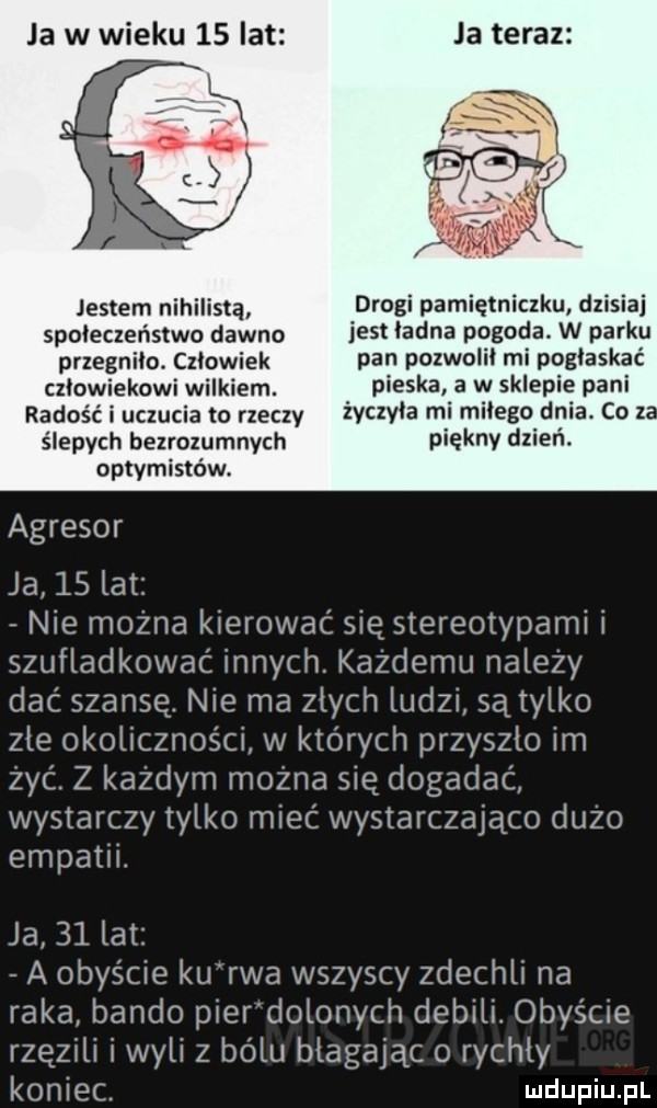 ja w wieku    lat ja teraz jestem nihilistą drogi pamiętniczku dzisiaj społeczeństwo dawno jest ladna p       w dirk przegnilo. czlowiek paru pozwoli ml poglaskac człowiekowi wilkiem. abakankami pieska a w sklepie pani radość i uczucia to rzeczy w   l ebolę ił coz. ślepych bezrozumnych piękny dzien. optymistów. agresor ja    lat nie można kierować się stereotypami i szufladkowac innych. każdemu należy dac szansę. nie ma zlych ludzi są tylko zle okolicznosci w których przyszlo im zyc. z każdym można się dogadać wystarczy tylko miec wystarczająco dużo empatii. ja    lat a obyście ku rwa wszyscy zdechli na raka bando pierdolonych debili. obyście rzezili i wyli z bólu blagaiąc o rychly koniec