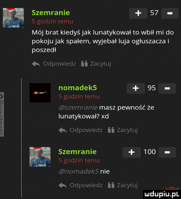 szemranie    sgodzln temu mój brat kiedyś jak iunatykował to wbił ml do pokoju jak spałem wyjebał luja ogluszacza i poszedł odpowwęd zacytuj nomadek     słodzin temu ziu wwwm masz pewność że iunatykował xd r ocpowxedz ii cnym szemranie     sgodzintemu p wrnddeke nie odpuwwęd ii żmyłu