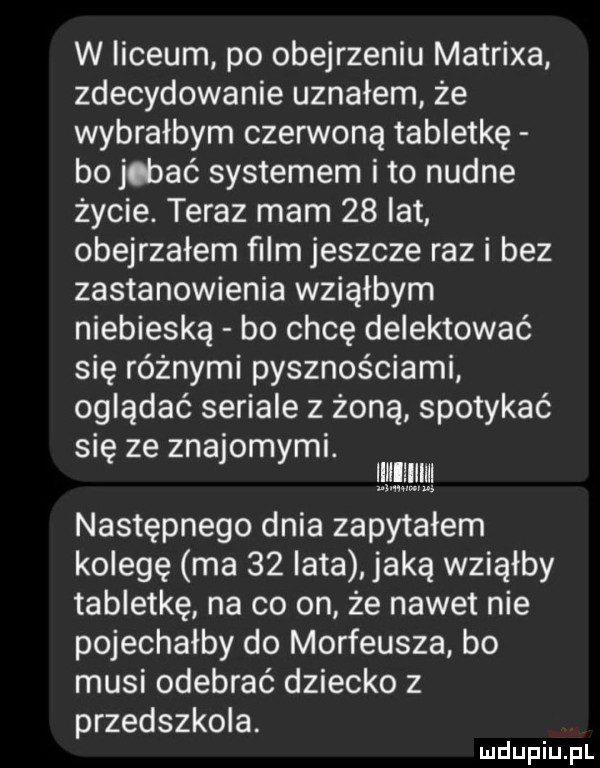 w liceum po obejrzeniu matrixa zdecydowanie uznałem że wybrałbym czerwoną tabletkę bo jdaać systemem ito nudne życie. teraz mam    lat obejrzałem ﬁlm jeszcze raz i bez zastanowienia wziąłbym niebieską bo chcę delektować się różnymi pysznościami oglądać seriale z żoną spotykać się ze znajomymi. następnego dnia zapytałem kolegę ma    lata jaką wziąłby tabletkę na co on że nawet nie pojechałby do morfeusza bo musi odebrać dziecko z przedszkola