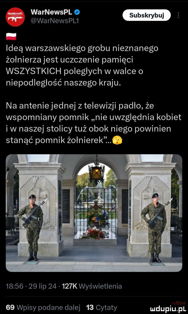 warnewsplo warnewspu y idea warszawskiego grobu nieznanego żolnierzajest uczczenie pamięci wszystkich poległych w walce o niepodległość naszego kraju. na anteniejednej   telewizji padlo że wspomniany pomnik nie uwzględnia kobiet iw naszej stolicy tuż obok niego powinien stanąć pomnik żołnierek ż w          lip       k wyświetlenia    wpisy podane dalej    cytaty