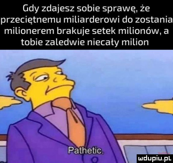 gdy zdajesz sobie sprawę. że przeciętnemu miliarderowi do zostania milionerem braknie setek milionów a tobie zaledwie niecały milion