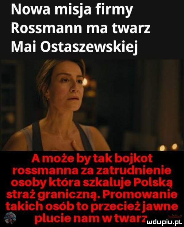 nowa misja firmy rossmann ma twarz mai ostaszewskiej. abakankami a może by tak bojkot rossmanna za zatrudnienie osoby która azkaluje polska straż graniczna. promowanie takich osób to przecież jawne x plucie nam w tu mhz mdupiu fl