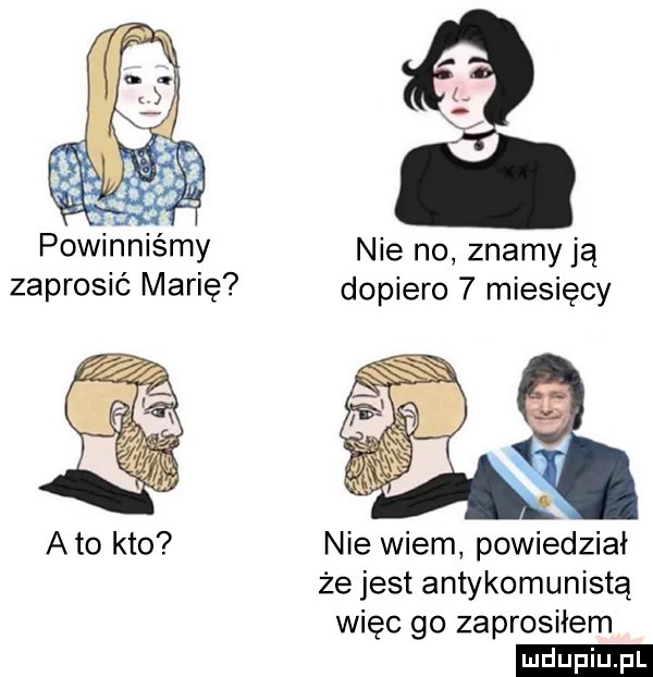 powinniśmy nie no znamy ją zaprosić marię dopiero   miesięcy nie wiem powiedział że jest antykomunistą więc go zaprosiłem