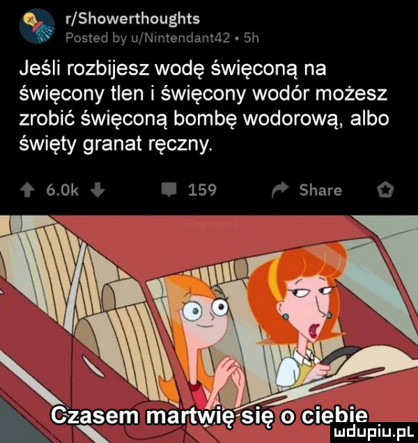 q. r showerthaughts posted    wwienciawząz.  h jeśli rozbijesz wodę święconą na święcony tlen i święcony wodór możesz zrobić święconą bombę wodorową albo święty granat ręczny.    k     stare g zisem martwi ęsię o ciebie x mduplu pl