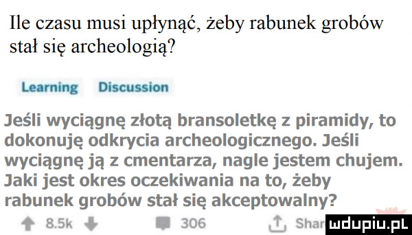 ile czasu musi upłynąć żeby rabunek grobów stał się archeologią mm jeśli wyciągnę złotą bransoletkę z piramidy to dokonuję odkrycia archeologicznego. jeśli wyciągnę ją z cmentarza nagle jestem chujem. jaki jest okres oczekiwania na to żeby rabunek grobów stal się akceptowalny f   k i     l siar