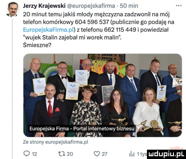 o jerzy krajewski europejskaiirma    mm.    minut temu jakiś mlody mężczyzna zadzwonil na mój telefon komórkowy             publicznie go podaję na euvopejskafilmavpl z telefonu            i powiedzial wujek stalin zajebal mi worek malin. śmieszne a ze strony euvopejskafwma pl o    u.    o