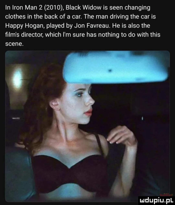 in iron man        black widow is scen changing clothes in tee beck of a car. tee man driving tee car is happy hogan played by jon favreau. he is anso tee ﬁlm s direktor which i m sure has nothing to do with tais scene