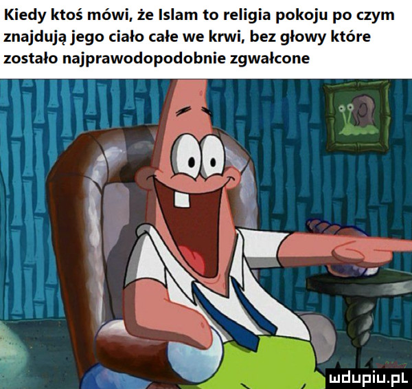 kiedy ktoś mówi że islam to religia pokoju po czym znajdują jego ciało całe we ani. bez głowy które zostało najprawodopodobnie zgwałcone