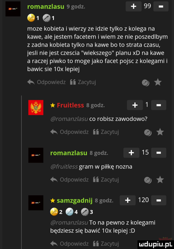 romanzlasubgodz      q  moze kobieta i wierzy ze idzie tylko z kolega na kawe alejestern facetem iwcem ze nie poszedlbym z zadna kobieta tylko na kawe bo to strata czasu jesli niejest czescia wiekszego pianu xd na kawe a raczej piwko to moge jako facet pojsc z kolegami i bawic sie   x lepiej niw at. frultlessagodz. i w mm co robisz zawodowo ii v yrh o romanzlasusgudz    gram w plikę nozna ii am o  r w-wa rai sangadnijsgodzv     z      w to na pewno z kolegami będziesz się bawić   x lepiej ii   h w