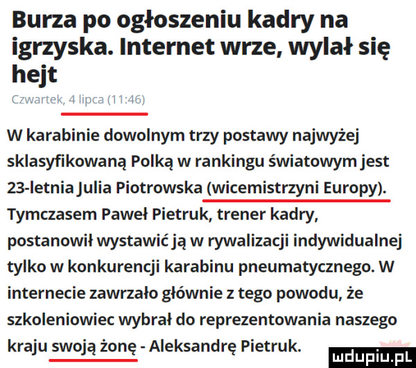 burza po ogłoszeniu kadry na igrzyska. internet wrze wylał się hejt x m w karabinie dowolnym trzy postawy najwyżej sklasyfikowana polka w rankingu światowym jest    ietniajulia piotrowska wicemistrzyni europy. tymczasem paweł pietrak trener kadry postanowil wystawiają w rywalizacji indywidualnej tylko w konkurencji karabinu pneumatycznego. w internecie zawrzalo głównie z tego powodu że szkoleniowiec wybral do reprezentowania naszego kraju swoją żonę aleksandrę pietrak