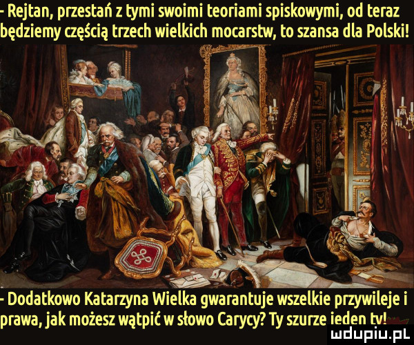 rejtan przestań tymi swoimi teoriami spiskowymi od teraz będziemy częścią trzech wielkich mocarstw to szansa dla polski dodatkowo katarzyna wielka gwarantuje wszelkie przywileje i prawa jak możesz wątpić w słowo carycy ty szu rze inden t v mduplu pl