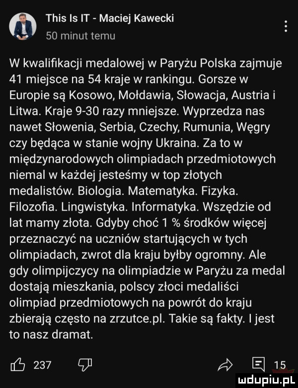 tais ls it maciej kawecki v    minut temu w kwalifikacji medalowej w paryżu polska zajmuje    miejsce na    kraje w rankingu. gorsze w europie są kosowo mołdawia slowacja austria i litwa. kraje      razy mniejsze. wyprzedza nas nawet slowenia serbia czechy rumunia węgry czy będąca w stanie wojny ukraina. za to w międzynarodowych olimpiadach przedmiotowych niemal w każdej jesteśmy w top zlotych medalistów. biologia. matematyka. fizyka. filozofia. lingwistyka. informatyka. wszędzie od lat mamy zlota. gdyby choć   środków więcej przeznaczyć na uczniów startujących w tych olimpiadach zwrot dla kraju bylby ogromny. ale gdy olimpijczycy na olimpiadzie w paryżu za medal dostają mieszkania polscy złoci medaliści olimpiad przedmiotowych na powrót do kraju zbierają często na zrzutce p. takie są fakty. ijest to nasz dramat. cew    aan