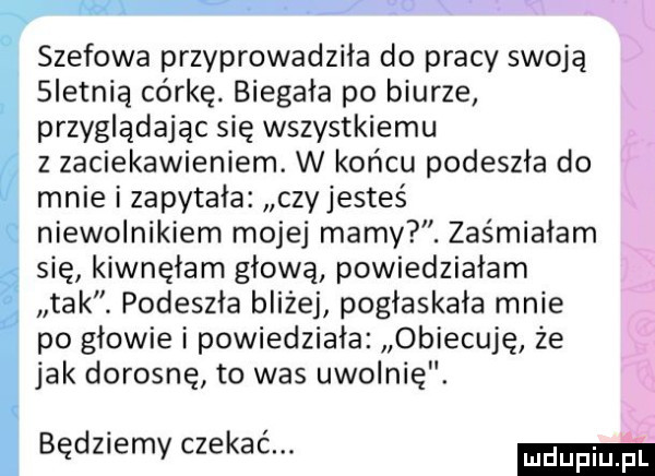 szefowa przyprowadziła do pracy swoją sletnią córkę. biegala po biurze przyglądając się wszystkiemu z zaciekawieniem. w końcu podeszła do mnie i zapytała czy jesteś niewolnikiem mojej mamy. zaśmiałam się kiwnęłam głową powiedziałam tak. podeszła bliżej poglaskala mnie po głowie i powiedziala obiecuję że jak dorosnę to was uwolnię. będziemy czekać. ma