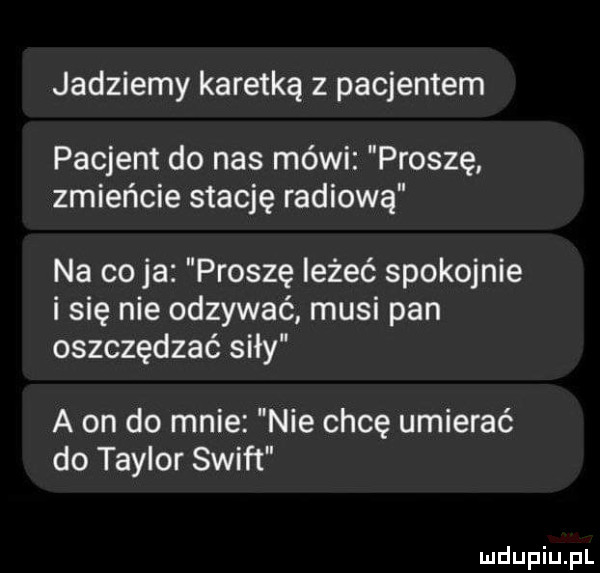 jedziemy karetką z pacjentem pacjent do nas mówi proszę zmieńcie stację radiową na cyja proszę leżeć spokojnie i się nie odzywać musi pan oszczędzać siły a on do mnie nie chcę umierać do taylor swift